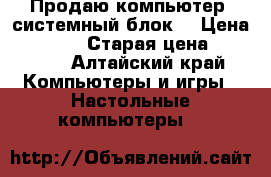 Продаю компьютер (системный блок) › Цена ­ 18 500 › Старая цена ­ 30 000 - Алтайский край Компьютеры и игры » Настольные компьютеры   